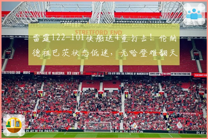 雷霆122-101快船送4重打击！伦纳德祖巴茨状态低迷，无哈登难翻天