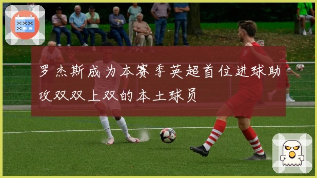 罗杰斯成为本赛季英超首位进球助攻双双上双的本土球员