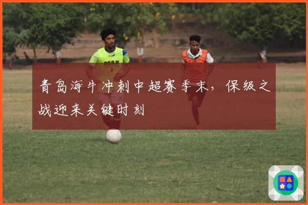 青岛海牛冲刺中超赛季末，保级之战迎来关键时刻