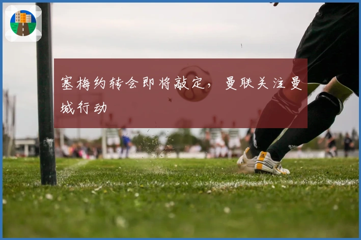 塞梅约转会即将敲定，曼联关注曼城行动